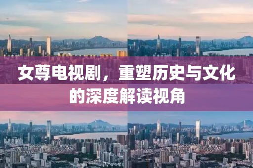 女尊電視劇，重塑歷史與文化的深度解讀視角