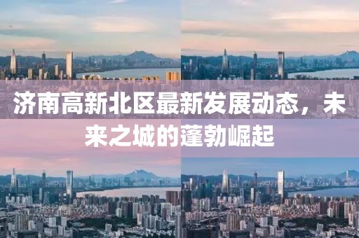 濟(jì)南高新北區(qū)最新發(fā)展動(dòng)態(tài)，未來(lái)之城的蓬勃崛起