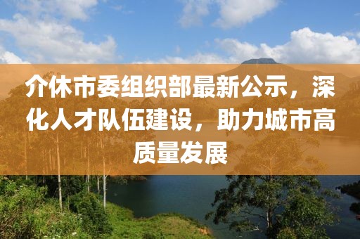 介休市委組織部最新公示，深化人才隊(duì)伍建設(shè)，助力城市高質(zhì)量發(fā)展