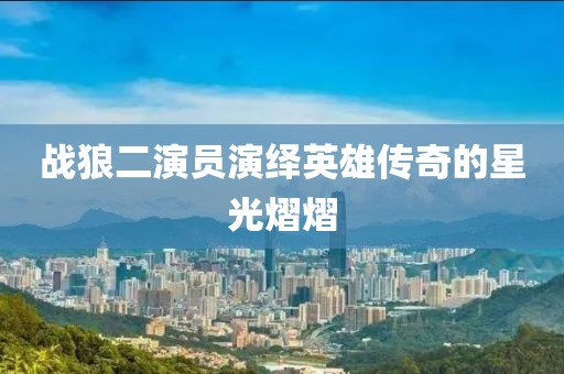 戰(zhàn)狼二演員演繹英雄傳奇的星光熠熠