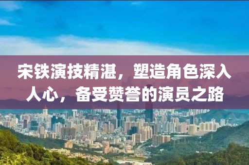 宋鐵演技精湛，塑造角色深入人心，備受贊譽的演員之路