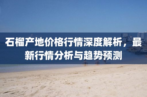 石榴產(chǎn)地價(jià)格行情深度解析，最新行情分析與趨勢(shì)預(yù)測(cè)