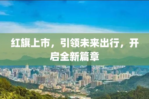 紅旗上市，引領(lǐng)未來出行，開啟全新篇章