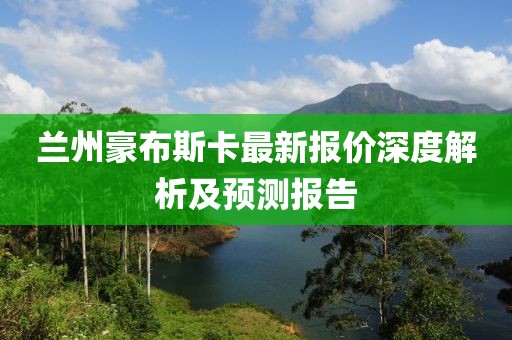 蘭州豪布斯卡最新報(bào)價(jià)深度解析及預(yù)測(cè)報(bào)告