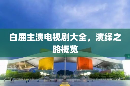 白鹿主演電視劇大全，演繹之路概覽