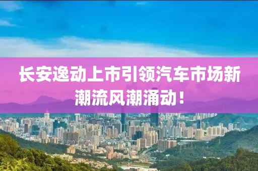 長安逸動上市引領(lǐng)汽車市場新潮流風(fēng)潮涌動！