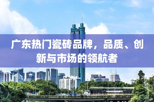 廣東熱門瓷磚品牌，品質(zhì)、創(chuàng)新與市場的領(lǐng)航者