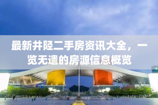 最新井陘二手房資訊大全，一覽無(wú)遺的房源信息概覽