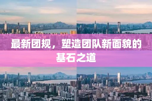 最新團(tuán)規(guī)，塑造團(tuán)隊(duì)新面貌的基石之道