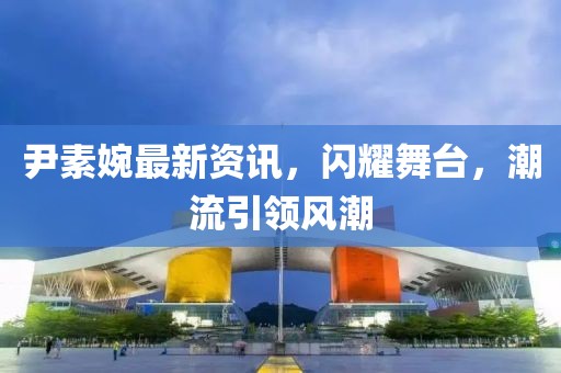 尹素婉最新資訊，閃耀舞臺(tái)，潮流引領(lǐng)風(fēng)潮