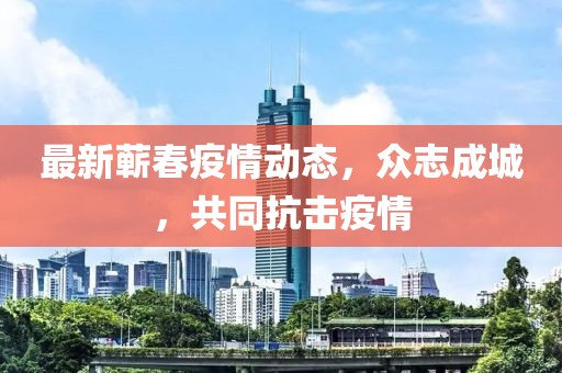 最新蘄春疫情動(dòng)態(tài)，眾志成城，共同抗擊疫情
