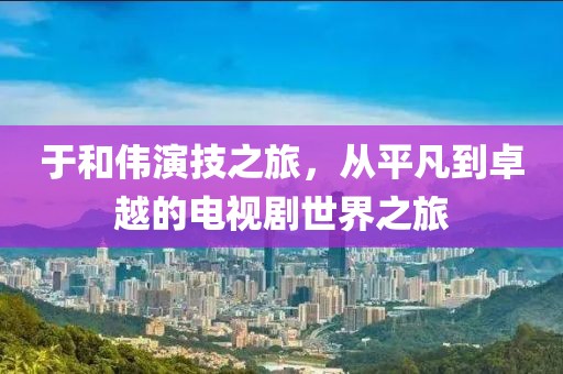 于和偉演技之旅，從平凡到卓越的電視劇世界之旅