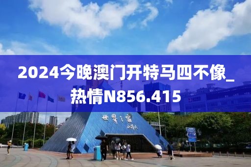 2024今晚澳門開特馬四不像_熱情N856.415