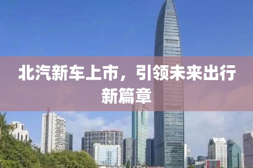 北汽新車上市，引領(lǐng)未來出行新篇章