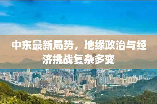 中東最新局勢(shì)，地緣政治與經(jīng)濟(jì)挑戰(zhàn)復(fù)雜多變