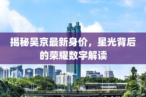 揭秘吳京最新身價(jià)，星光背后的榮耀數(shù)字解讀
