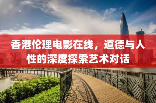 香港倫理電影在線，道德與人性的深度探索藝術(shù)對(duì)話