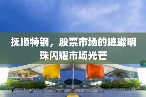 撫順特鋼，股票市場的璀璨明珠閃耀市場光芒