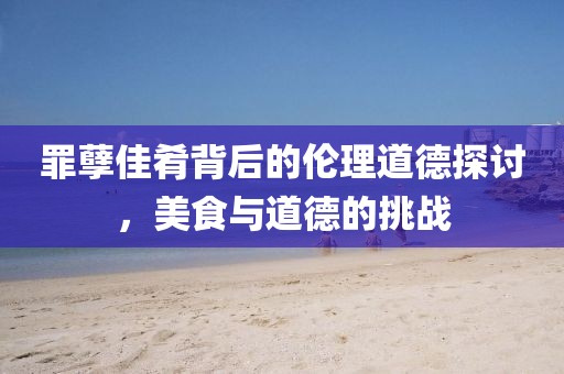罪孽佳肴背后的倫理道德探討，美食與道德的挑戰(zhàn)