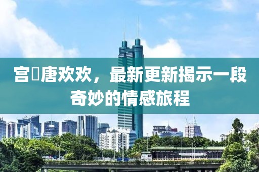 宮洺唐歡歡，最新更新揭示一段奇妙的情感旅程