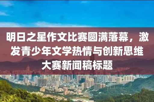 明日之星作文比賽圓滿落幕，激發(fā)青少年文學(xué)熱情與創(chuàng)新思維大賽新聞稿標(biāo)題