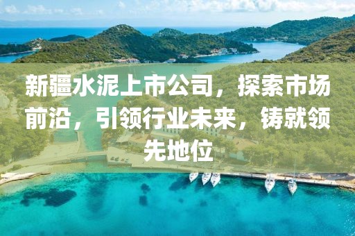 新疆水泥上市公司，探索市場(chǎng)前沿，引領(lǐng)行業(yè)未來(lái)，鑄就領(lǐng)先地位