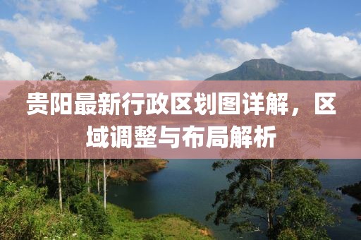 貴陽最新行政區(qū)劃圖詳解，區(qū)域調(diào)整與布局解析