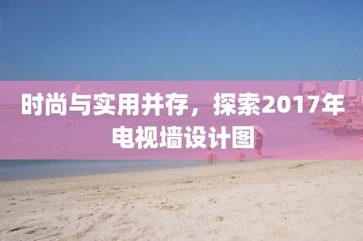時尚與實用并存，探索2017年電視墻設(shè)計圖