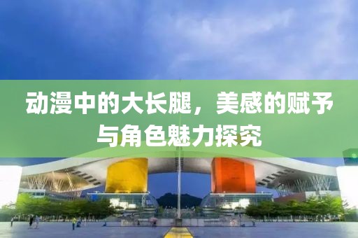 動漫中的大長腿，美感的賦予與角色魅力探究