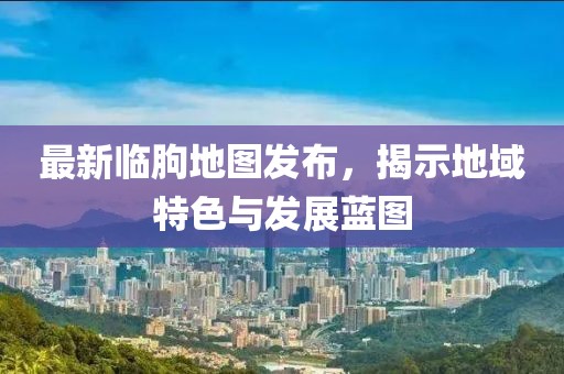 最新臨朐地圖發(fā)布，揭示地域特色與發(fā)展藍(lán)圖