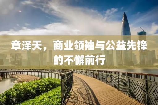 章澤天，商業(yè)領(lǐng)袖與公益先鋒的不懈前行