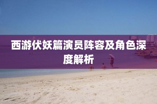 西游伏妖篇演員陣容及角色深度解析