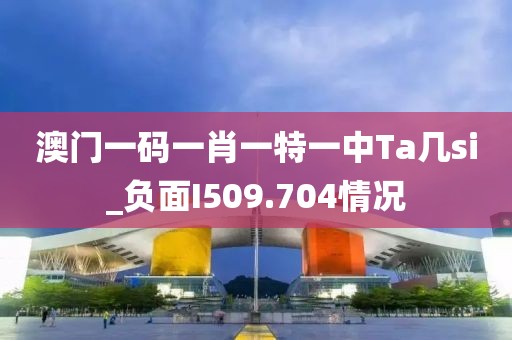 澳門(mén)一碼一肖一特一中Ta幾si_負(fù)面I509.704情況