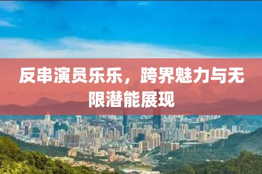 反串演員樂(lè)樂(lè)，跨界魅力與無(wú)限潛能展現(xiàn)