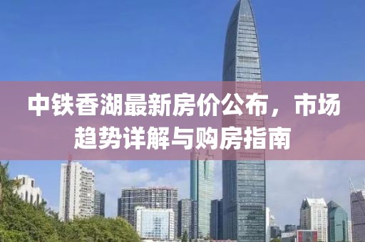中鐵香湖最新房?jī)r(jià)公布，市場(chǎng)趨勢(shì)詳解與購房指南