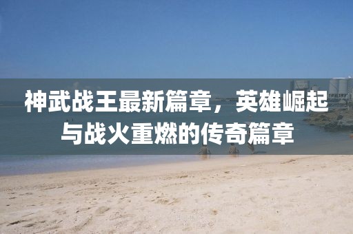 神武戰(zhàn)王最新篇章，英雄崛起與戰(zhàn)火重燃的傳奇篇章