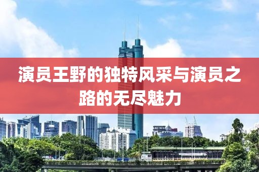 演員王野的獨(dú)特風(fēng)采與演員之路的無(wú)盡魅力