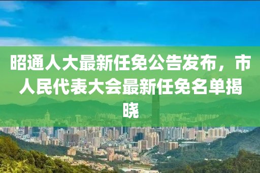 昭通人大最新任免公告發(fā)布，市人民代表大會最新任免名單揭曉