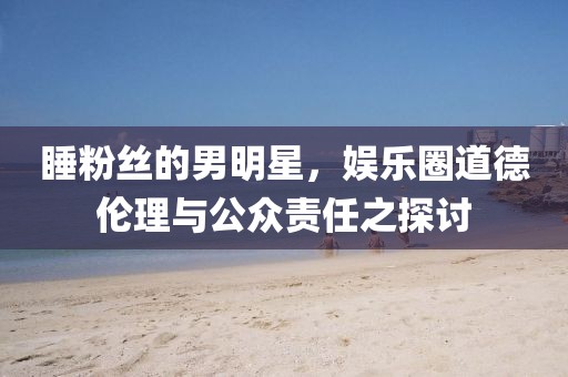 睡粉絲的男明星，娛樂圈道德倫理與公眾責(zé)任之探討