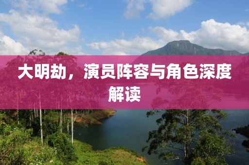 大明劫，演員陣容與角色深度解讀