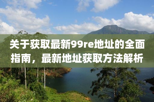 關于獲取最新99re地址的全面指南，最新地址獲取方法解析