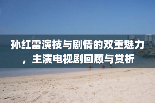 孫紅雷演技與劇情的雙重魅力，主演電視劇回顧與賞析