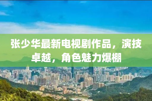 張少華最新電視劇作品，演技卓越，角色魅力爆棚