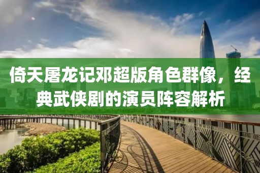 倚天屠龍記鄧超版角色群像，經(jīng)典武俠劇的演員陣容解析