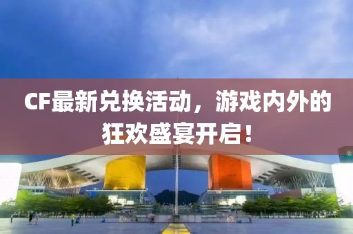 CF最新兌換活動，游戲內外的狂歡盛宴開啟！