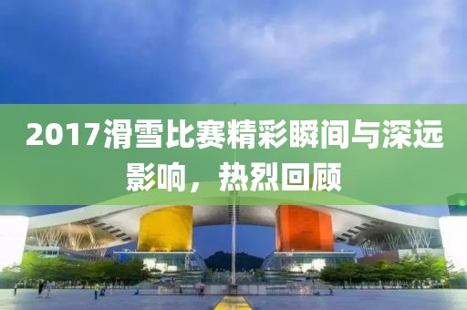 2017滑雪比賽精彩瞬間與深遠(yuǎn)影響，熱烈回顧