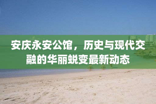 安慶永安公館，歷史與現(xiàn)代交融的華麗蛻變最新動態(tài)