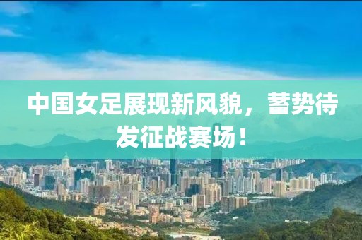 中國女足展現(xiàn)新風貌，蓄勢待發(fā)征戰(zhàn)賽場！