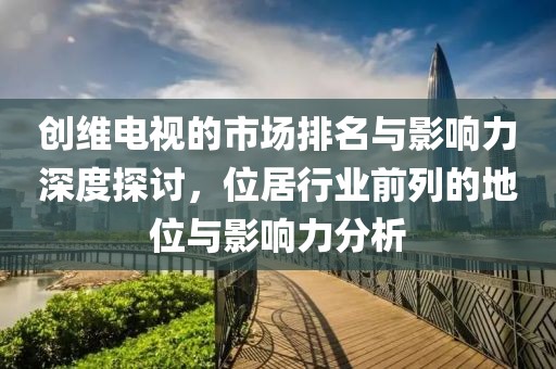 創(chuàng)維電視的市場排名與影響力深度探討，位居行業(yè)前列的地位與影響力分析