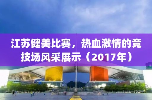 江蘇健美比賽，熱血激情的競技場風采展示（2017年）